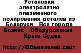 Установки электролитно-плазменного  полирования деталей из Беларуси - Все города Бизнес » Оборудование   . Крым,Судак